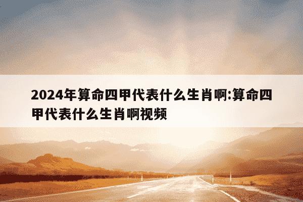 2024年算命四甲代表什么生肖啊:算命四甲代表什么生肖啊视频