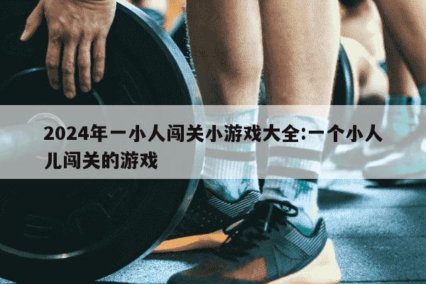 2024年一小人闯关小游戏大全:一个小人儿闯关的游戏