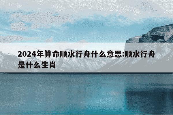 2024年算命顺水行舟什么意思:顺水行舟是什么生肖