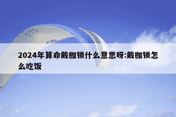 2024年算命戴枷锁什么意思呀:戴枷锁怎么吃饭