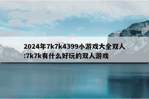 2024年7k7k4399小游戏大全双人:7k7k有什么好玩的双人游戏