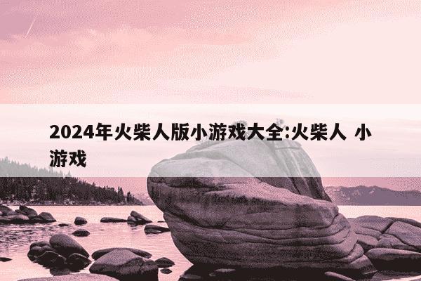 2024年火柴人版小游戏大全:火柴人 小游戏