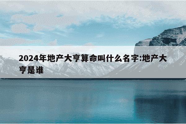 2024年地产大亨算命叫什么名字:地产大亨是谁