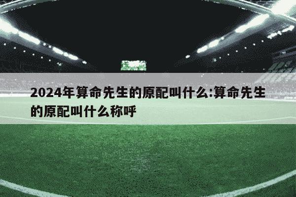 2024年算命先生的原配叫什么:算命先生的原配叫什么称呼