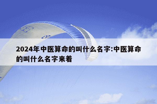 2024年中医算命的叫什么名字:中医算命的叫什么名字来着