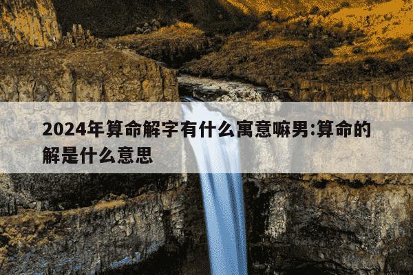 2024年算命解字有什么寓意嘛男:算命的解是什么意思