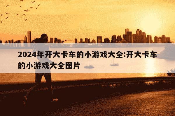 2024年开大卡车的小游戏大全:开大卡车的小游戏大全图片