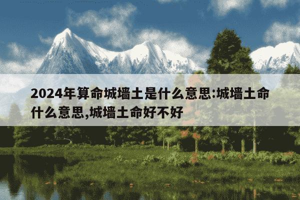 2024年算命城墙土是什么意思:城墙土命什么意思,城墙土命好不好