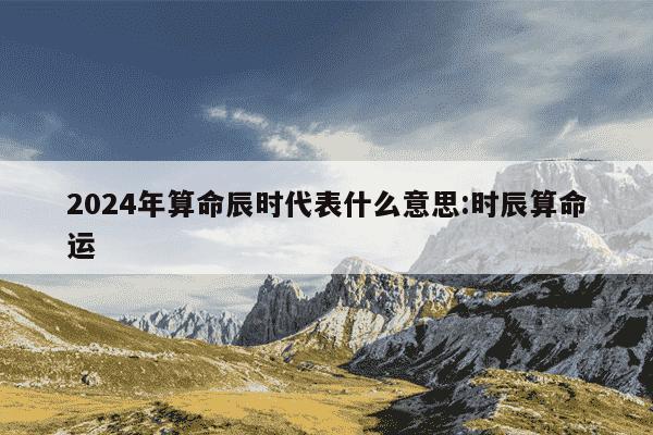 2024年算命辰时代表什么意思:时辰算命运