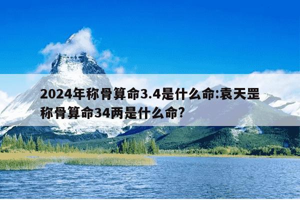 2024年称骨算命3.4是什么命:袁天罡称骨算命34两是什么命?