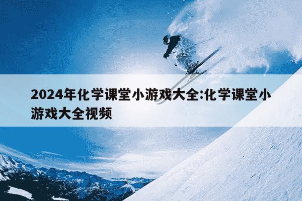 2024年化学课堂小游戏大全:化学课堂小游戏大全视频