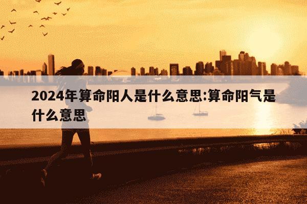 2024年算命阳人是什么意思:算命阳气是什么意思