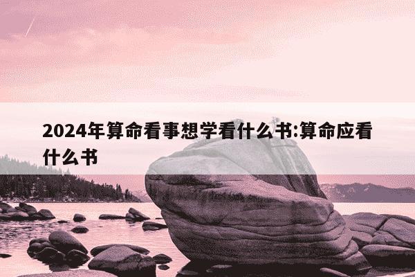 2024年算命看事想学看什么书:算命应看什么书