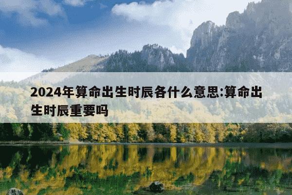 2024年算命出生时辰各什么意思:算命出生时辰重要吗