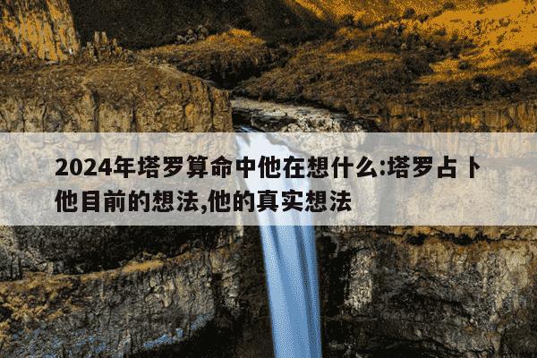 2024年塔罗算命中他在想什么:塔罗占卜他目前的想法,他的真实想法