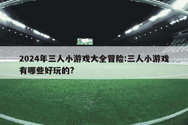 2024年三人小游戏大全冒险:三人小游戏有哪些好玩的?