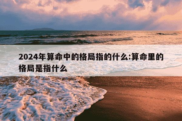 2024年算命中的格局指的什么:算命里的格局是指什么