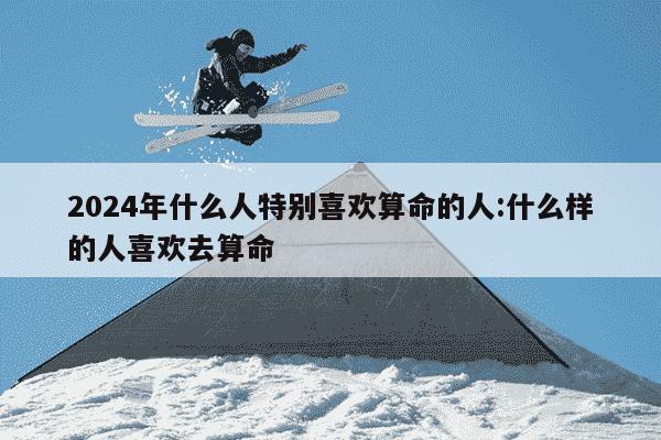 2024年什么人特别喜欢算命的人:什么样的人喜欢去算命