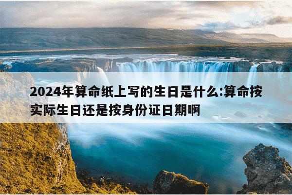 2024年算命纸上写的生日是什么:算命按实际生日还是按身份证日期啊