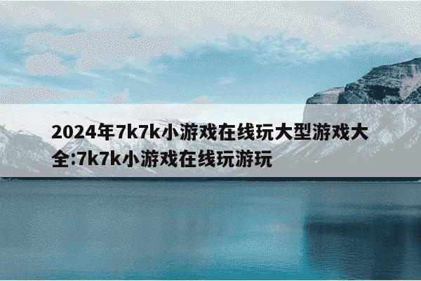 2024年7k7k小游戏在线玩大型游戏大全:7k7k小游戏在线玩游玩