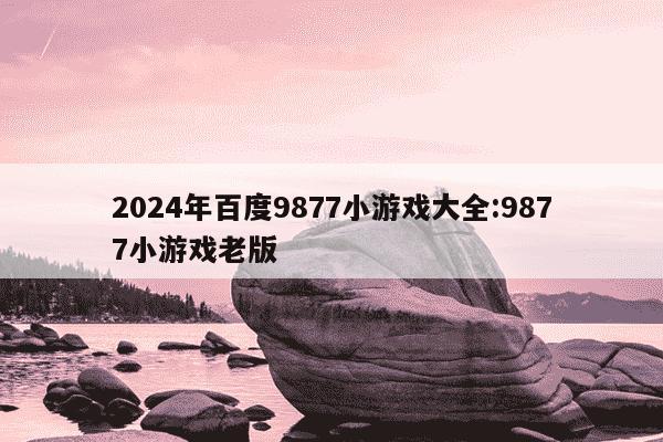 2024年百度9877小游戏大全:9877小游戏老版