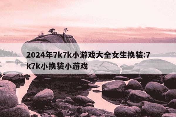 2024年7k7k小游戏大全女生换装:7k7k小换装小游戏