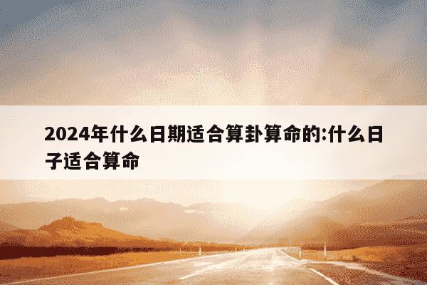 2024年什么日期适合算卦算命的:什么日子适合算命