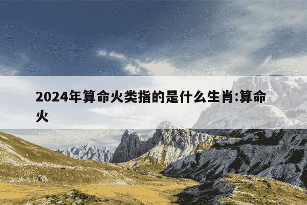 2024年算命火类指的是什么生肖:算命 火