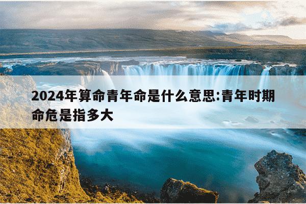 2024年算命青年命是什么意思:青年时期命危是指多大