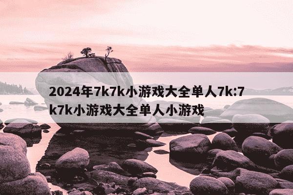 2024年7k7k小游戏大全单人7k:7k7k小游戏大全单人小游戏