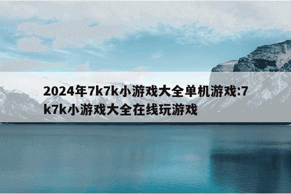 2024年7k7k小游戏大全单机游戏:7k7k小游戏大全在线玩游戏