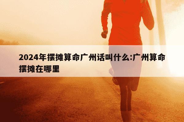 2024年摆摊算命广州话叫什么:广州算命摆摊在哪里