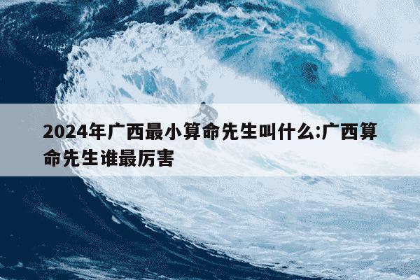 2024年广西最小算命先生叫什么:广西算命先生谁最厉害