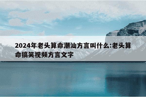 2024年老头算命潮汕方言叫什么:老头算命搞笑视频方言文字