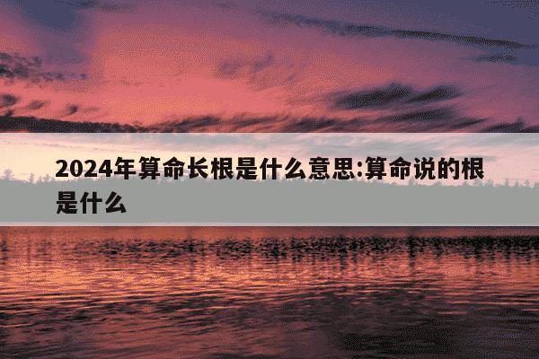 2024年算命长根是什么意思:算命说的根是什么