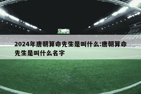 2024年唐朝算命先生是叫什么:唐朝算命先生是叫什么名字