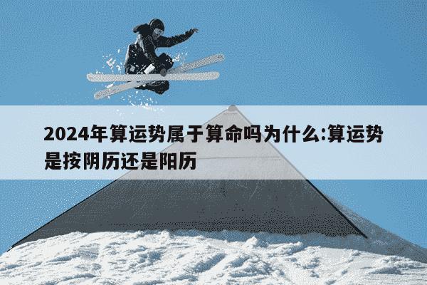 2024年算运势属于算命吗为什么:算运势是按阴历还是阳历