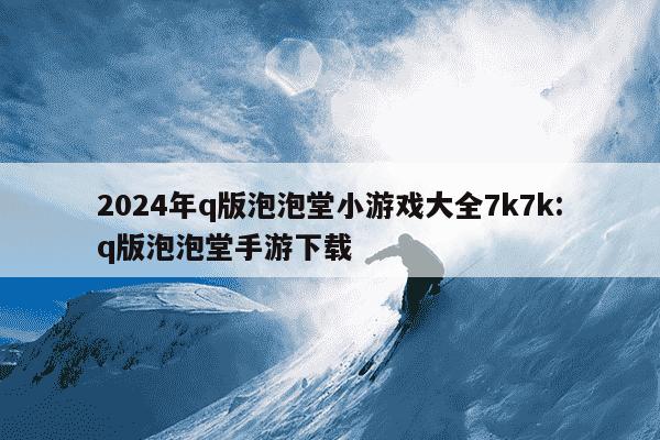 2024年q版泡泡堂小游戏大全7k7k:q版泡泡堂手游下载