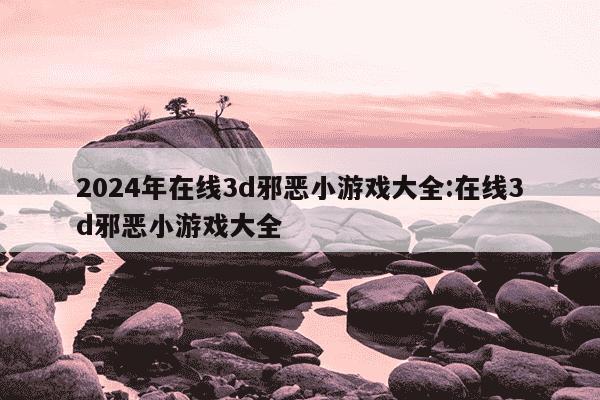 2024年在线3d邪恶小游戏大全:在线3d邪恶小游戏大全