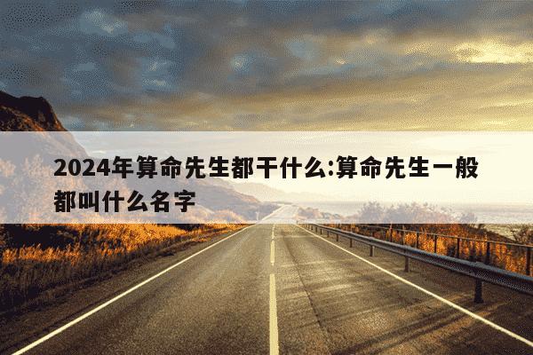 2024年算命先生都干什么:算命先生一般都叫什么名字