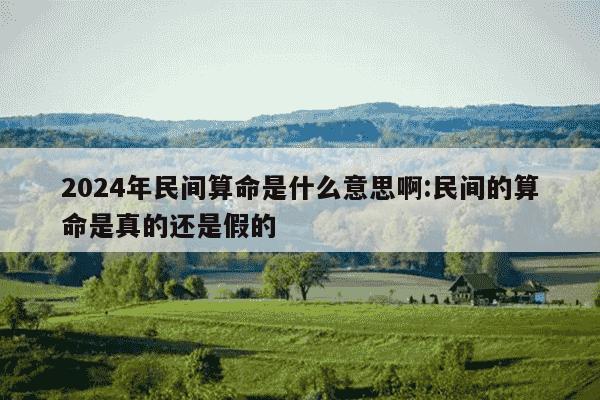 2024年民间算命是什么意思啊:民间的算命是真的还是假的