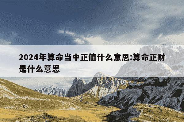 2024年算命当中正值什么意思:算命正财是什么意思