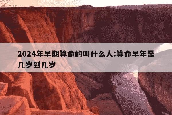 2024年早期算命的叫什么人:算命早年是几岁到几岁