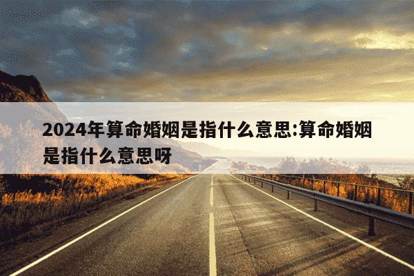 2024年算命婚姻是指什么意思:算命婚姻是指什么意思呀