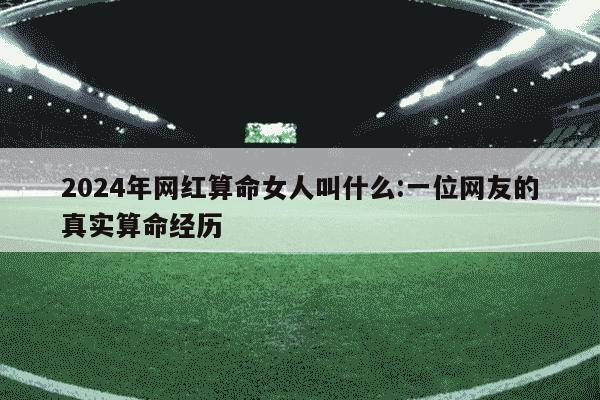 2024年网红算命女人叫什么:一位网友的真实算命经历