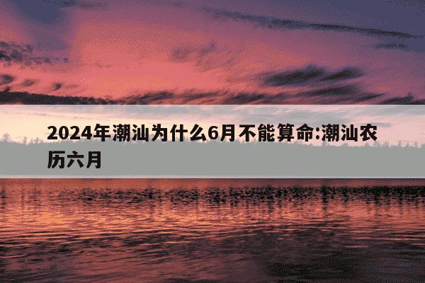 2024年潮汕为什么6月不能算命:潮汕农历六月