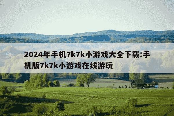 2024年手机7k7k小游戏大全下载:手机版7k7k小游戏在线游玩