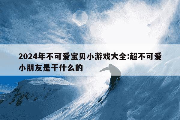 2024年不可爱宝贝小游戏大全:超不可爱小朋友是干什么的