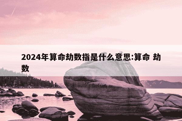 2024年算命劫数指是什么意思:算命 劫数