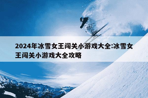 2024年冰雪女王闯关小游戏大全:冰雪女王闯关小游戏大全攻略